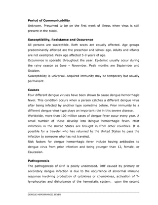 Period of Communicability
Unknown. Presumed to be on the first week of illness when virus is still
present in the blood.
Susceptibility, Resistance and Occurence
All persons are susceptible. Both sexes are equally affected. Age groups
predominantly affected are the preschool and school age. Adults and infants
are not exempted. Peak age affected 5-9 years of age.
Occurrence is sporadic throughout the year. Epidemic usually occur during
the rainy season as June – November. Peak months are September and
October.
Susceptibility is universal. Acquired immunity may be temporary but usually
permanent.
Causes
Four different dengue viruses have been shown to cause dengue hemorrhagic
fever. This condition occurs when a person catches a different dengue virus
after being infected by another type sometime before. Prior immunity to a
different dengue virus type plays an important role in this severe disease.
Worldwide, more than 100 million cases of dengue fever occur every year. A
small number of these develop into dengue hemorrhagic fever. Most
infections in the United States are brought in from other countries. It is
possible for a traveler who has returned to the United States to pass the
infection to someone who has not traveled.
Risk factors for dengue hemorrhagic fever include having antibodies to
dengue virus from prior infection and being younger than 12, female, or
Caucasian.
Pathogenesis
The pathogenesis of DHF is poorly understood. DHF caused by primary or
secondary dengue infection is due to the occurrence of abnormal immune
response involving production of cytokines or chemokines, activation of T-
lymphocytes and disturbance of the hemostatic system. upon the second
DENGUE HEMORRHAGIC FEVER
 