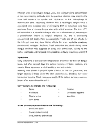 infection with a heterotypic dengue virus, the subneutralizing concentration
of the cross-reacting antibody from the previous infection may opsonize the
virus and enhance its uptake and replication in the macrophage or
mononuclear cells. Secondary infection with a heterotypic dengue virus is
associated with increased risk of developing DHF in individuals who have
recovered from a primary dengue virus with a first serotype. The level of T-
cell activation in a secondary dengue infection is also enhanced, occurring as
a phenomenon known as original antigenic sin, and is undergoing
programmed cell death. Many denguespecific T-cells are of low affinity for
the infected virus and show higher affinity for other, probably previously
encountered serotypes. Profound T-cell activation and death during acute
dengue infection may suppress or delay viral elimination, leading to the
higher viral loads and increased immunopathology found in patients with DHF
Symptoms
Early symptoms of dengue hemorrhagic fever are similar to those of dengue
fever, but after several days the patient becomes irritable, restless, and
sweaty. These symptoms are followed by a shock-like state.
Bleeding may appear as pinpoint spots of blood on the skin (petechiae) and
larger patches of blood under the skin (ecchymoses). Bleeding may occur
from minor injuries. Shock may cause death. If the patient survives, recovery
begins after a one-day crisis period.
Early symptoms include the following:
• Fever
• Headache
• Muscle aches
• Joint aches
• Malaise
• Decreased appetite
• Vomiting
Acute phase symptoms include the following:
• Shock-like state
• Sweaty (diaphoretic)
• Cold, clammy extremities
DENGUE HEMORRHAGIC FEVER
 