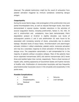 observed. The platelet dysfunction might be the result of exhaustion from
platelet activation triggered by immune complexes containing dengue
antigen.
Coagulopathy
During the acute febrile stage, mild prolongation of the prothrombin time and
partial thromboplastin time, as well as reduced fibrinogen levels, have been
demonstrated in several studies. Variable reductions in the activities of
several coagulation factors, including prothrombin, factors V, VII, VIII, IX
and X, antithrombin and antiplasmin, have been demonstrated. Fibrin
degradation product or D-dimer is slightly elevated. Low levels of
anticoagulant proteins C and S and antithrombin III were found to be
associated with increasing severity of shock, presumably due to plasma
leakage. Elevated levels of tissue factor, thrombomodulin and plasminogen
activator inhibitor-1 reflect endothelial, platelet and/or monocyte activation
and may be a secondary response to direct activation of fibrinolysis by the
dengue virus. The coagulation abnormality is well compensated for in the
majority of patients without circulatory collapse. Most of the patients have
serum aspartate transaminase (AST) and alanine transaminase (ALT) levels
three and twofold higher than normal, respectively. There is focal necrosis of
hepatic cells, swelling appearance of Councilman bodies and hyaline necrosis
of Kupffer cells. Proliferation of mononuclear leucocytes and less frequently
polymorphonuclear leucocytes occurs in the sinusoids and occasionally in the
portal areas.
Possible Complications:
• Shock
• Encephalopathy
• Residual brain
damage
• Seizures
• Liver damage
DENGUE HEMORRHAGIC FEVER
 