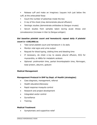  Release cuff and make an imaginary 1square inch just below the
cuff, at the antecubital fossa
 Count the number of petechiae inside the box
• X-ray of the chest (may demonstrate pleural effusion)
• Serologic studies (demonstrate antibodies to Dengue viruses)
• Serum studies from samples taken during acute illness and
convalescence (increase in titer to Dengue antigen)
Get baseline platelet count and hematocrit; repeat daily if platelet
count is <100,000/uL
• Take serial platelet count and hematocrit 1-3x daily
• Monitor vital signs and urine output
• Request for blood typing, clotting time and bleeding time
• If necessary, do chest x-ray to assess pleural effusion, ECG for
myocarditis, or ABGs for metabolic acidosis
• Optional: prothrombin time, partial thromboplastin time, fibrinogen,
total protein, albumin, globulin
Medical Management
Management Protocol in DHF by Dept. of Health (strategies)
• Case diagnosis, management, referral
• Health education/Advocacy
• Rapid response mosquito control
• Research and project development
• Integrated vector control
• Surveillance
• Training
Medical Treatment
• Symptomatic and supportive relief
DENGUE HEMORRHAGIC FEVER
 