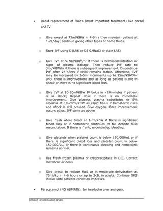 • Rapid replacement of Fluids (most important treatment) like oresol
and IV
o Give oresol at 75ml/KBW in 4-6hrs then maintain patient at
1-2L/day; continue giving other types of home fluids.
o Start IVF using D5LRS or D5 0.9NaCl or plain LRS:
o Give IVF at 5-7ml/KBW/hr if there is hemoconcentration or
signs of plasma leakage. Then reduce IVF rate to
3ml/KBW/hr if there is subsequent improvement. Discontinue
IVF after 24-48hrs if child remains stable. Otherwise, IVF
may be increased by 3-5ml increments up to 15ml/KBW/hr
until there is improvement and as long as patient is not in
shock or there is no significant blood loss.
o Give IVF at 10-20ml/KBW IV bolus in <20minutes if patient
is in shock; Repeat dose if there is no immediate
improvement. Give plasma, plasma substitutes or 5%
albumin at 10-20ml/KBW as rapid bolus if hematocrit rises
and shock is still present. Give oxygen. Once improvement
occurs adjust IVF same as above
o Give fresh whole blood at 1-ml/KBW if there is significant
blood loss or if hematocrit continues to fall despite fluid
resuscitation. If there is frank, uncontrolled bleeding.
o Give platelets when platelet count is below 150,000/uL or if
there is significant blood loss and platelet count is below
150,000/uL, or there is continuous bleeding and hematocrit
remains normal.
o Use fresh frozen plasma or cryoprecipitate in DIC. Correct
metabolic acidosis
o Give oresol to replace fluid as in moderate dehydration at
75ml/kg in 4-6 hours or up to 2-3L in adults. Continue ORS
intake until patients condition improves.
• Paracetamol (NO ASPIRIN), for headache give analgesic
DENGUE HEMORRHAGIC FEVER
 