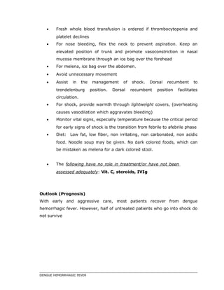 • Fresh whole blood transfusion is ordered if thrombocytopenia and
platelet declines
• For nose bleeding, flex the neck to prevent aspiration. Keep an
elevated position of trunk and promote vasoconstriction in nasal
mucosa membrane through an ice bag over the forehead
• For melena, ice bag over the abdomen.
• Avoid unnecessary movement
• Assist in the management of shock. Dorsal recumbent to
trendelenburg position. Dorsal recumbent position facilitates
circulation.
• For shock, provide warmth through lightweight covers, (overheating
causes vasodilation which aggravates bleeding)
• Monitor vital signs, especially temperature because the critical period
for early signs of shock is the transition from febrile to afebrile phase
• Diet: Low fat, low fiber, non irritating, non carbonated, non acidic
food. Noodle soup may be given. No dark colored foods, which can
be mistaken as melena for a dark colored stool.
• The following have no role in treatment/or have not been
assessed adequately: Vit. C, steroids, IVIg
Outlook (Prognosis)
With early and aggressive care, most patients recover from dengue
hemorrhagic fever. However, half of untreated patients who go into shock do
not survive
DENGUE HEMORRHAGIC FEVER
 