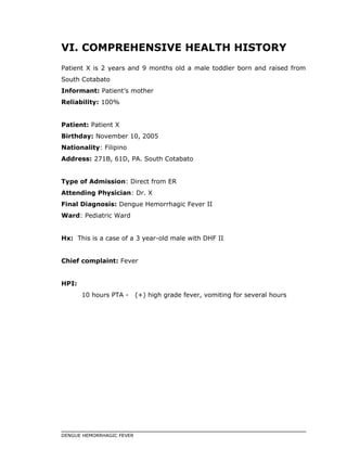 VI. COMPREHENSIVE HEALTH HISTORY
Patient X is 2 years and 9 months old a male toddler born and raised from
South Cotabato
Informant: Patient’s mother
Reliability: 100%
Patient: Patient X
Birthday: November 10, 2005
Nationality: Filipino
Address: 271B, 61D, PA. South Cotabato
Type of Admission: Direct from ER
Attending Physician: Dr. X
Final Diagnosis: Dengue Hemorrhagic Fever II
Ward: Pediatric Ward
Hx: This is a case of a 3 year-old male with DHF II
Chief complaint: Fever
HPI:
10 hours PTA - (+) high grade fever, vomiting for several hours
DENGUE HEMORRHAGIC FEVER
 