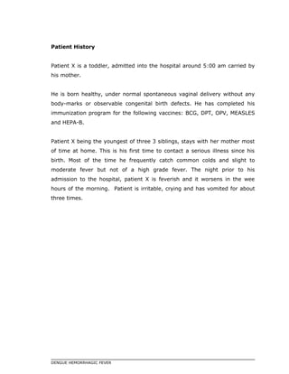 Patient History
Patient X is a toddler, admitted into the hospital around 5:00 am carried by
his mother.
He is born healthy, under normal spontaneous vaginal delivery without any
body-marks or observable congenital birth defects. He has completed his
immunization program for the following vaccines: BCG, DPT, OPV, MEASLES
and HEPA-B.
Patient X being the youngest of three 3 siblings, stays with her mother most
of time at home. This is his first time to contact a serious illness since his
birth. Most of the time he frequently catch common colds and slight to
moderate fever but not of a high grade fever. The night prior to his
admission to the hospital, patient X is feverish and it worsens in the wee
hours of the morning. Patient is irritable, crying and has vomited for about
three times.
DENGUE HEMORRHAGIC FEVER
 