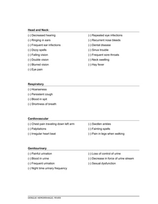 Head and Neck:
(-) Decreased hearing
(-) Ringing in ears
(-) Frequent ear infections
(-) Dizzy spells
(-) Failing vision
(-) Double vision
(-) Blurred vision
(-) Eye pain
(-) Repeated eye infections
(-) Recurrent nose bleeds
(-) Dental disease
(-) Sinus trouble
(-) Frequent sore throats
(-) Neck swelling
(-) Hay fever
Respiratory
(-) Hoarseness
(-) Persistent cough
(-) Blood in spit
(-) Shortness of breath
Cardiovascular
(-) Chest pain traveling down left arm
(-) Palpitations
(-) Irregular heart beat
(-) Swollen ankles
(-) Fainting spells
(-) Pain in legs when walking
Genitourinary
(-) Painful urination
(-) Blood in urine
(-) Frequent urination
(-) Night time urinary frequency
(-) Loss of control of urine
(-) Decrease in force of urine stream
(-) Sexual dysfunction
DENGUE HEMORRHAGIC FEVER
 