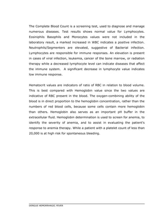 The Complete Blood Count is a screening test, used to diagnose and manage
numerous diseases. Test results shows normal value for Lymphocytes.
Eosiniphils Basophils and Monocytes values were not included in the
laboratory result, a marked increased in WBC indicates a positive infection.
Neutrophils/Segmenters are elevated, suggestive of Bacterial infection.
Lymphocytes are responsible for immune responses. An elevation is present
in cases of viral infection, leukemia, cancer of the bone marrow, or radiation
therapy while a decreased lymphocyte level can indicate diseases that affect
the immune system. A significant decrease in lymphocyte value indicates
low immune response.
Hematocrit values are indicators of ratio of RBC in relation to blood volume.
This is best compared with Hemoglobin value since the two values are
indicative of RBC present in the blood. The oxygen-combining ability of the
blood is in direct proportion to the hemoglobin concentration, rather than the
numbers of red blood cells, because some cells contain more hemoglobin
than others. Hemoglobin also serves as an important pH buffer in the
extracellular fluid. Hemoglobin determination is used to screen for anemia, to
identify the severity of anemia, and to assist in evaluating the patient's
response to anemia therapy. While a patient with a platelet count of less than
20,000 is at high risk for spontaneous bleeding.
DENGUE HEMORRHAGIC FEVER
 