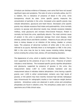 Urinalysis can disclose evidence of diseases, even some that have not caused
significant signs and symptoms. The color of urine is normally yellow, but if it
is reddish, this is indicative of presence of blood in the urine. Urine
transparency should be clear. Urine specific gravity measures the
concentration of particles in the urine. Increased urine specific gravity may
indicate dehydration, glycosuria and heart failure. Decreased urine specific
gravity may indicate excessive fluid intake and pyelonephritis. Urine normally
contains no glucose and abnormal results may indicate excessive diabetes
mellitus, renal glycosuria and increase Intra-Cranial Pressure. Protein is
normally not found the urine, specifically albumin. The most common cause
of protein in the urine is glomerular damage from renal disease, renal
distress, cardiac failure and febrile condition. Presence of pus cells can mean
there is kidney disease or an infection of the kidney, bladder or urinary
tubes. The presence of abnormal numbers of white cells in the urine is
referred to as pyuria. Normally there is no hemoglobin or RBC in the urine.
RBC in the urine may be due to many causes including kidney damage,
tumors eroding the urinary tract, stones, UTI and bleeding disorders.
The Appearance of urine, which is slightly turbid indicates infection. This is
even supported by the presence of pus in the urine. Presence of protein
indicates a renal distress. The increased specific gravity signifies dehydration
and glycosuria, supported by presence of glucose in the urine. Any
measurement below 1.007 to 1.010 indicates hydration and any
measurement above it indicates relative dehydration. Urine having a specific
gravity over 1.035 is either contaminated, contains very high levels of
glucose, or the patient may have recently received high density radiopaque
dyes intravenously for radiographic studies or low molecular weight dextran
solutions. Amorphous urates are observed in acidic urines and amorphous
phosphates are found in alkaline urine. The amorphous urates seen in urine
specimens are of little clinical value.
DENGUE HEMORRHAGIC FEVER
 