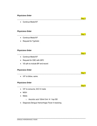 Physicians Order
Day 2
• Continue Meds/IVF
Physicians Order
Day 3
• Continue Meds/IVF
• Request for Typhidot
Physicians Order
Day 4
• Continue Meds/IVF
• Request for CBC with QPC
• VS q4h to include BP and record
Physicians Order
Day 5
• IVF to follow, same
Physicians Order
Day 6
• IVF to consume, D/C IV meds
• MGH
• Meds:
o Ascorbic acid 100ml/ 5ml  1 tsp OD
• Diagnosis Dengue Hemorrhagic Fever II resolving
DENGUE HEMORRHAGIC FEVER
 