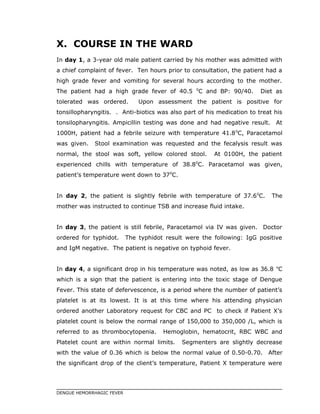 X. COURSE IN THE WARD
In day 1, a 3-year old male patient carried by his mother was admitted with
a chief complaint of fever. Ten hours prior to consultation, the patient had a
high grade fever and vomiting for several hours according to the mother.
The patient had a high grade fever of 40.5 0
C and BP: 90/40. Diet as
tolerated was ordered. Upon assessment the patient is positive for
tonsillopharyngitis. . Anti-biotics was also part of his medication to treat his
tonsilopharyngitis. Ampicillin testing was done and had negative result. At
1000H, patient had a febrile seizure with temperature 41.80
C, Paracetamol
was given. Stool examination was requested and the fecalysis result was
normal, the stool was soft, yellow colored stool. At 0100H, the patient
experienced chills with temperature of 38.80
C. Paracetamol was given,
patient’s temperature went down to 370
C.
In day 2, the patient is slightly febrile with temperature of 37.60
C. The
mother was instructed to continue TSB and increase fluid intake.
In day 3, the patient is still febrile, Paracetamol via IV was given. Doctor
ordered for typhidot. The typhidot result were the following: IgG positive
and IgM negative. The patient is negative on typhoid fever.
In day 4, a significant drop in his temperature was noted, as low as 36.8 o
C
which is a sign that the patient is entering into the toxic stage of Dengue
Fever. This state of defervescence, is a period where the number of patient’s
platelet is at its lowest. It is at this time where his attending physician
ordered another Laboratory request for CBC and PC to check if Patient X’s
platelet count is below the normal range of 150,000 to 350,000 /L, which is
referred to as thrombocytopenia. Hemoglobin, hematocrit, RBC WBC and
Platelet count are within normal limits. Segmenters are slightly decrease
with the value of 0.36 which is below the normal value of 0.50-0.70. After
the significant drop of the client’s temperature, Patient X temperature were
DENGUE HEMORRHAGIC FEVER
 