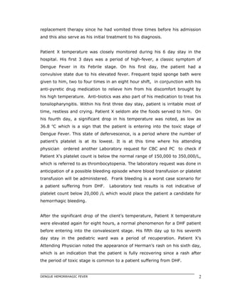 replacement therapy since he had vomited three times before his admission
and this also serve as his initial treatment to his diagnosis.
Patient X temperature was closely monitored during his 6 day stay in the
hospital. His first 3 days was a period of high-fever, a classic symptom of
Dengue Fever in its Febrile stage. On his first day, the patient had a
convulsive state due to his elevated fever. Frequent tepid sponge bath were
given to him, two to four times in an eight hour shift, in conjunction with his
anti-pyretic drug medication to relieve him from his discomfort brought by
his high temperature. Anti-biotics was also part of his medication to treat his
tonsilopharyngitis. Within his first three day stay, patient is irritable most of
time, restless and crying. Patient X seldom ate the foods served to him. On
his fourth day, a significant drop in his temperature was noted, as low as
36.8 o
C which is a sign that the patient is entering into the toxic stage of
Dengue Fever. This state of defervescence, is a period where the number of
patient’s platelet is at its lowest. It is at this time where his attending
physician ordered another Laboratory request for CBC and PC to check if
Patient X’s platelet count is below the normal range of 150,000 to 350,000/L,
which is referred to as thrombocytopenia. The laboratory request was done in
anticipation of a possible bleeding episode where blood transfusion or platelet
transfusion will be administered. Frank bleeding is a worst case scenario for
a patient suffering from DHF. Laboratory test results is not indicative of
platelet count below 20,000 /L which would place the patient a candidate for
hemorrhagic bleeding.
After the significant drop of the client’s temperature, Patient X temperature
were elevated again for eight hours, a normal phenomenon for a DHF patient
before entering into the convalescent stage. His fifth day up to his seventh
day stay in the pediatric ward was a period of recuperation. Patient X’s
Attending Physician noted the appearance of Herman’s rash on his sixth day,
which is an indication that the patient is fully recovering since a rash after
the period of toxic stage is common to a patient suffering from DHF.
DENGUE HEMORRHAGIC FEVER 2
 