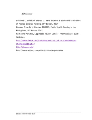 References:
Suzanne C. Smeltzer Brenda G. Bare, Brunner & Suddarths’s Textbook
of Medical Surgical Nursing, 10th
Edition, 2004
Frances Prescilla L. Cuevas, RN MAN, Public Health Nursing in the
Philippines, 10th
Edition 2007
Catherine Paradiso, Lippincot’s Review Series – Pharmacology, 1998
Websites:
http://www.merck.com/mmpe/sec14/ch191/ch191b.html#sec14-
ch191-ch191b-2577
http://doh.gov.ph/
http://www.webmd.com/video/travel-dengue-fever
DENGUE HEMORRHAGIC FEVER
 