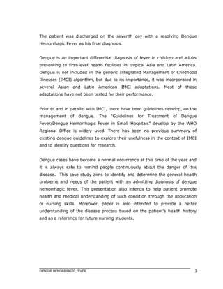 The patient was discharged on the seventh day with a resolving Dengue
Hemorrhagic Fever as his final diagnosis.
Dengue is an important differential diagnosis of fever in children and adults
presenting to first-level health facilities in tropical Asia and Latin America.
Dengue is not included in the generic Integrated Management of Childhood
Illnesses (IMCI) algorithm, but due to its importance, it was incorporated in
several Asian and Latin American IMCI adaptations. Most of these
adaptations have not been tested for their performance.
Prior to and in parallel with IMCI, there have been guidelines develop, on the
management of dengue. The “Guidelines for Treatment of Dengue
Fever/Dengue Hemorrhagic Fever in Small Hospitals” develop by the WHO
Regional Office is widely used. There has been no previous summary of
existing dengue guidelines to explore their usefulness in the context of IMCI
and to identify questions for research.
Dengue cases have become a normal occurrence at this time of the year and
it is always safe to remind people continuously about the danger of this
disease. This case study aims to identify and determine the general health
problems and needs of the patient with an admitting diagnosis of dengue
hemorrhagic fever. This presentation also intends to help patient promote
health and medical understanding of such condition through the application
of nursing skills. Moreover, paper is also intended to provide a better
understanding of the disease process based on the patient’s health history
and as a reference for future nursing students.
DENGUE HEMORRHAGIC FEVER 3
 