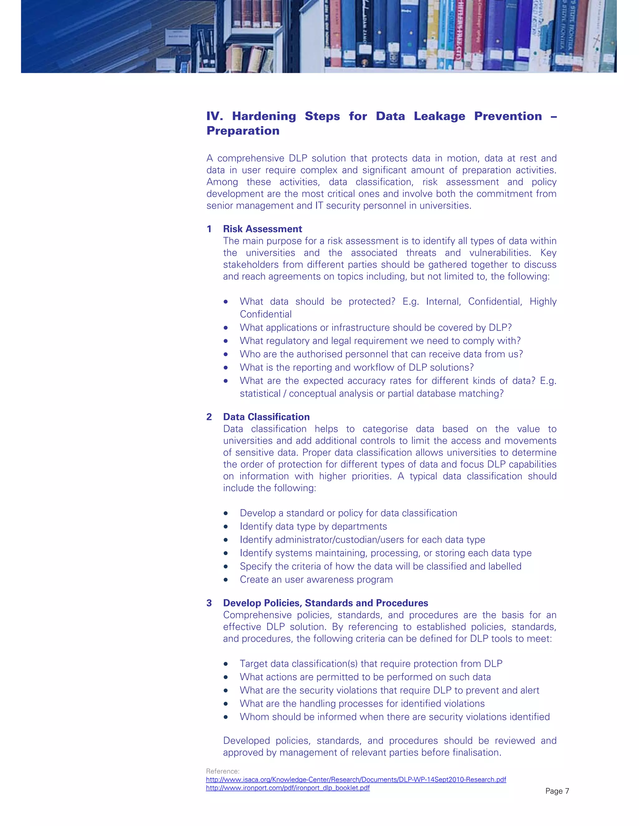 Page 7
IV. Hardening Steps for Data Leakage Prevention –
Preparation
A comprehensive DLP solution that protects data in motion, data at rest and
data in user require complex and significant amount of preparation activities.
Among these activities, data classification, risk assessment and policy
development are the most critical ones and involve both the commitment from
senior management and IT security personnel in universities.
1 Risk Assessment
The main purpose for a risk assessment is to identify all types of data within
the universities and the associated threats and vulnerabilities. Key
stakeholders from different parties should be gathered together to discuss
and reach agreements on topics including, but not limited to, the following:
 What data should be protected? E.g. Internal, Confidential, Highly
Confidential
 What applications or infrastructure should be covered by DLP?
 What regulatory and legal requirement we need to comply with?
 Who are the authorised personnel that can receive data from us?
 What is the reporting and workflow of DLP solutions?
 What are the expected accuracy rates for different kinds of data? E.g.
statistical / conceptual analysis or partial database matching?
2 Data Classification
Data classification helps to categorise data based on the value to
universities and add additional controls to limit the access and movements
of sensitive data. Proper data classification allows universities to determine
the order of protection for different types of data and focus DLP capabilities
on information with higher priorities. A typical data classification should
include the following:
 Develop a standard or policy for data classification
 Identify data type by departments
 Identify administrator/custodian/users for each data type
 Identify systems maintaining, processing, or storing each data type
 Specify the criteria of how the data will be classified and labelled
 Create an user awareness program
3 Develop Policies, Standards and Procedures
Comprehensive policies, standards, and procedures are the basis for an
effective DLP solution. By referencing to established policies, standards,
and procedures, the following criteria can be defined for DLP tools to meet:
 Target data classification(s) that require protection from DLP
 What actions are permitted to be performed on such data
 What are the security violations that require DLP to prevent and alert
 What are the handling processes for identified violations
 Whom should be informed when there are security violations identified
Developed policies, standards, and procedures should be reviewed and
approved by management of relevant parties before finalisation.
Reference:
http://www.isaca.org/Knowledge-Center/Research/Documents/DLP-WP-14Sept2010-Research.pdf
http://www.ironport.com/pdf/ironport_dlp_booklet.pdf
 
