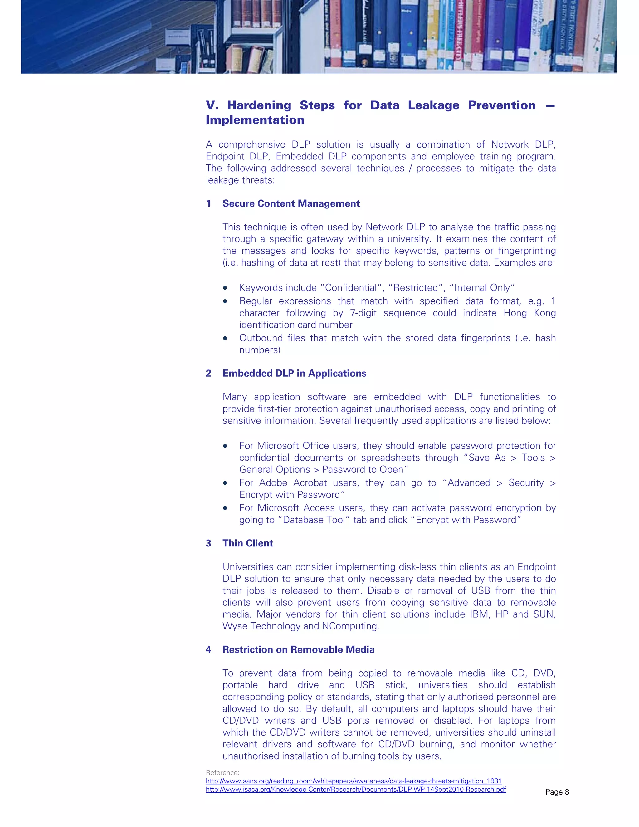 Page 8
V. Hardening Steps for Data Leakage Prevention —
Implementation
A comprehensive DLP solution is usually a combination of Network DLP,
Endpoint DLP, Embedded DLP components and employee training program.
The following addressed several techniques / processes to mitigate the data
leakage threats:
1 Secure Content Management
This technique is often used by Network DLP to analyse the traffic passing
through a specific gateway within a university. It examines the content of
the messages and looks for specific keywords, patterns or fingerprinting
(i.e. hashing of data at rest) that may belong to sensitive data. Examples are:
 Keywords include “Confidential”, “Restricted”, “Internal Only”
 Regular expressions that match with specified data format, e.g. 1
character following by 7-digit sequence could indicate Hong Kong
identification card number
 Outbound files that match with the stored data fingerprints (i.e. hash
numbers)
2 Embedded DLP in Applications
Many application software are embedded with DLP functionalities to
provide first-tier protection against unauthorised access, copy and printing of
sensitive information. Several frequently used applications are listed below:
 For Microsoft Office users, they should enable password protection for
confidential documents or spreadsheets through “Save As > Tools >
General Options > Password to Open”
 For Adobe Acrobat users, they can go to “Advanced > Security >
Encrypt with Password”
 For Microsoft Access users, they can activate password encryption by
going to “Database Tool” tab and click “Encrypt with Password”
3 Thin Client
Universities can consider implementing disk-less thin clients as an Endpoint
DLP solution to ensure that only necessary data needed by the users to do
their jobs is released to them. Disable or removal of USB from the thin
clients will also prevent users from copying sensitive data to removable
media. Major vendors for thin client solutions include IBM, HP and SUN,
Wyse Technology and NComputing.
4 Restriction on Removable Media
To prevent data from being copied to removable media like CD, DVD,
portable hard drive and USB stick, universities should establish
corresponding policy or standards, stating that only authorised personnel are
allowed to do so. By default, all computers and laptops should have their
CD/DVD writers and USB ports removed or disabled. For laptops from
which the CD/DVD writers cannot be removed, universities should uninstall
relevant drivers and software for CD/DVD burning, and monitor whether
unauthorised installation of burning tools by users.
Reference:
http://www.sans.org/reading_room/whitepapers/awareness/data-leakage-threats-mitigation_1931
http://www.isaca.org/Knowledge-Center/Research/Documents/DLP-WP-14Sept2010-Research.pdf
 