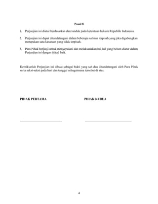 4
Pasal 8
1. Perjanjian ini diatur berdasarkan dan tunduk pada ketentuan hukum Republik Indonesia.
2. Perjanjian ini dapat ditandatangani dalam beberapa salinan terpisah yang jika digabungkan
merupakan satu kesatuan yang tidak terpisah.
3. Para Pihak berjanji untuk menyepakati dan melaksanakan hal-hal yang belum diatur dalam
Perjanjian ini dengan itikad baik.
Demikianlah Perjanjian ini dibuat sebagai bukti yang sah dan ditandatangani oleh Para Pihak
serta saksi-saksi pada hari dan tanggal sebagaimana tersebut di atas.
PIHAK PERTAMA PIHAK KEDUA
___________________________ ______________________________
 