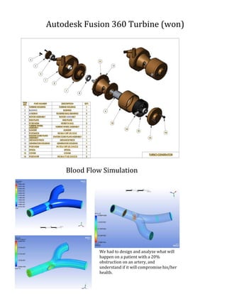 Autodesk	Fusion	360	Turbine	(won)	
Blood	Flow	Simulation	
We	had	to	design	and	analyze	what	will	
happen	on	a	patient	with	a	20%	
obstruction	on	an	artery,	and	
understand	if	it	will	compromise	his/her	
health.	
 