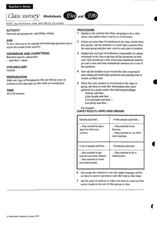 Teacher's Notes
IClass surueJ) worksheets. and.
NOTE: Use Wo rksheets 39a and 39b for this activity.
ACTIVITY
Pairwork and groupwork: spe aking, writing
AIM
To do a class sUJYc)' by asking and answering questions and to
report the results of the surve y.
GRAMMAR AND FUNCTIONS
Reponed speech: statements
... said lhat +clause
VOCABULARY
General
PREPARATION
Makeone copy of Worksheets 393and 39b for every 16
students in the classand cut the cardsOUt as indicated.
TIME
30 10 40 minutes
('> Ma(millan Pubh~hers LImited 1997.
PROCEDURE
1 Explain to the students that they are'going to do a class
s-urveyand explain what a survey is, if necessary.
2 If there are more than 16 students in the class, divide them
into groups. Ask the students to w ork with a partner from
the same group and give one card to each pair of students.
3 Explain that each pair of stud ents is responsible for asking
everybody in the class or grou p all lhe quesnons on their
card. They should put a tick e ach time somebody answers
yesand a cross each time somebody answers 110 10 one of
the questions.
4 Now askthe students to go round ihe class or group in
pairs asking and answering questions and putting ticks or
crosses on their card .
S When merhave spoken 10 everybody in the class or
group, ask them 10 write the infonnation they have
gathered on a poster under the following headings:
Nobody said that ...
AJew people said that ...
A lot oJpeuplesaid that ...
El'e1J'bod), said that ...
For example:
SURVEYRESULTS: HOPES AND DREAMS
Nobody said tha t ... A few people said that ...
... theywanted to play a ... they wanted to be
sport for their own famous.
country. ... they wanted to run their
own business.
A lot of people said that ... Everybodysaid that ...
... they wanted to get ... they wanted to be a
married and have children. millionnaire.
... theywa nted to travel
and meet people.
6 Encourage the students 10 use th e target language and he
on hand to answer quesnons and offer help at this stage.
1 Ask the pairs of students to take it in rums to read o ut thelr
survey res ults10 the rest of th e group or class.
•
•
(
 