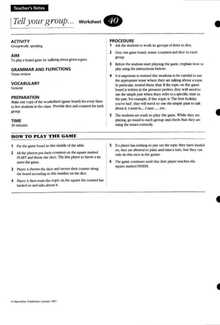 Teacher's Notes
ITell yourgroup... WOrksheet.
•ACTIVITY
Groupwork: spc2l.in~
AIM
To play a board gam" hy ralkmg abcut given topics.
GRAMMAR AND FUNCTIONS
Tense review
VOCABULARY
G.n.r>J
PREPARATION
M e one copy of the wo rksheet (g;une board) for C'1:t'Y thm=
to five students in thed:l.-.5. Provide dice and counters for each
group-
TIME
30nunutes
HOW TO PLAY THE GAME
1 Put thegame board in the middle of the table.
2 All the pla)'~ pUI their counters on thesquare marked
START and throw the dice. The tint pbyer to throw a six
!IUJtS the game.
3 PUyer A throws the diee andmoves their counter along
the board3Ccordin.: to the number on the ditto
4 Player Athen read..the topic on the square the counter has
landed on and talks about it.
PROCEDURE
1 Askthe students10 work in groups of mree to five.
2 Giveone game board. some counters and dice to each
group.
3 Before the students start playing the game, ex plain how 10
play using the instructions below.
4 II is Importantto remind the students to be careful to usc
theappropriate tense when they are tallringabout a ropsc.
In parUcuJar, remind them that ifthe topic on the game
board is wrincn in the present perfect. they will need to
IN the simple pa.<it when they refer to a ~ time in
thepast. Forcxarnple, if the topic is "The best holiday
you've Jwj'.lhty will need to use the simple past to talk
about it: J urent to.~ , Jsaw ...•etc.
5 The studentsare ready to play the game. While they an:
playing, go round10 each group andcheck that they are
using the lensescorrectly.
5 Ifaplayer Ius OOIhing 10 FYon the topic they have IaOOcd
on, they are allowed to pass and miss a tum. but they an
ontydo this once in the game.
6 Tbe gameccoenoes until the first player reaches the
square nurked FL'lSH.
•
•
 