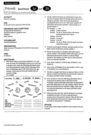 Teacher's Notes
IFriends workSheets. an d .
NOTE: Use Worksheets 3 a and 3b for this activity.
TIME
20 minutes
VOCABULARY
Personal infonnation
2 Tell the students that these are real friendscryours and
that the y are going10 fill in the details under each head by
asking you questions, Theym ust only ask questions
requiring the answer yesor n o. They must comp lete the
infonnation about person number I before going on to
person number 2.
For example: I· Pete
Student IsPete a docto r?
Teacher: Yes, he is.(Write doctor in the sp ace
providedunder Pete's head)
Studen t Ishe451
Teacher: No,heisn't
Student: Is he36?
Teacher: Yes,he is.(Write 3 6 in thespace p rovided
underPete's head.)
3 Continue answering the students' questions until you have
tilled in all the details about person number I.
4 Repeat the procedureto com plete infonnation about
person number 2. The students will be able to give you the
infonnation about person number 3 without asking
questions. The students can then ask you other questions
about your friends if they like.
S Now ask the students to work in pairs of Student A and
Student B.
6 Give a copy of Worltsheet 3a to each Student A and a copy
of Worksheel3b to each Stud ent B.
7 Tell them to imagine that these are photos of three of their
friends or relatives and ask them to put their first names in
the spaces provided on their w orksheet.
8 Now ask them 10 write me following infonnation about
each person in random order in the boxes on the
worksheet, without indicating which piece of infonnation
goes with which person:job, age, surname, where they are
from and whether they are married or single. They must
not wri te the infonnation in the spaces provided under
each personyet.
9 When they have done that, ask the students to exchange
worksheets and rake lr in turns to ask and answer
questions about their partner's friends. They should write
in the details about their partner's friends in the spaces
provided on their partner's w orksheet.
OPTION
Do me same activity using real p hotos ofthe students' friends
or family.
. S
2) Corrine 3) SitTlOn
L~ si"9le
hQirdresSer-
36
First nome: 1) Pete
<$
GRAMMAR AND FUNCTIONS
Giving personal informatio n
Questions without a question word
Negatives
Short answers
PROCEDURE
1 Draw three heads on the board, numbered I to 3, and
write the name of a real friend ofyours next to each one.
In random order, write mefollowing information about
each friend around the heads without indicating which
piece of infunnation goes with which mend: job, age,
surname, where they are from and whether theyare
marriedorsingle.
For exampk :
PREPARATION
Makeone copy of Worksheets 3a and 3b for each pairof
students.
AIM
To ask and answer questions about friends.
ACTIVITY
Pairwork: speaking
•C Maunillan Publishers Limited 1997.
 