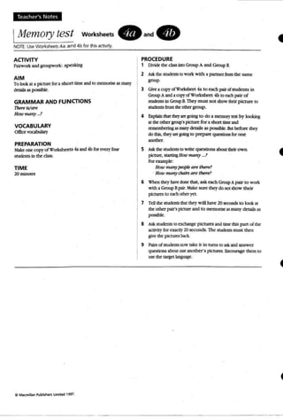 Teacher's N otes
IMem01Y test worksheets. and.
NOTE: UseWorksheets ae a nd 4b for this activity.
ACTIVITY
Piliworl<and groupwoek: speaking
AIM
To lookat a picturt for a sboet time and to memorise as many
dela.ils as possible:.
GRAMMAR AND FUNCTIONS
p"".W_
How wwtry _.1
VOCABULARY
00;« VOC2bubty
PREPARATION
Makeone copy ofWorkshcets 4a and 4b for every four
snxknts in the class.
TIME
2Ominmt:S
PROCEDURE
1 Divide the class iDlO Group A and Group B.
2 Ask theStlxkms to work with a partner from the same
group.
3 GiveacopyofWorcshttt 4a to each. pairofsrudents in
GroupA and a copy of Workshttt 4b to eachpair of
snxkms in Group B.TheymJSI not showdlOr picture to
sttJdm,ts from theodla group,
4 Explain W t mqart going to do a manorytest by looking
at theother group'spicture for a short ~ md
rananbcring asmany <k:tails as possible. Butbefore they
do dDs, they art goingto prepare questions for one_.5 Ask the studc:nts to write que&ions abour: tbc:ir own
pcrure, startingHowmany ...?
Foraample:
How manypeopleare tIu!7T?
. How many chairs are there?
6 When they have door that, ask each. Group A pair to work
with aGroup Bpair. Makesure: they do not show their
pictures to each other ~t.
1 TeDthe Stl.Jdentsmat they will have 20 secondsto look at
theother pair's pkture and to memorise asmanyd etails as
possible.
8 Ask students to exchange pic tures and ume lhis part of the
activity for exactly 20seconds.The students must then
give the pictures back.
9 Pails of students now take it in turns to askand answer
quesuons about one another's pictures. Fncout"dge them10
usethe target language.
 