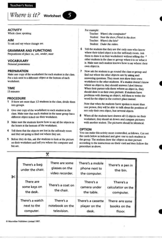 Teacher's Notes
IWhere is it? worksheet.
AalVITY
Whok class' spoking
AIM
To ask and say where t hings are.
GRAMMAR AND FUNCTIONS
Prepostdonsof place: in, on, under, near
VOCABULARY
Personal possessccs
PREPARATION
Mae one copy ofthe worksheet for ach stUdent in the class.
PUI a lick nat to a different ob}at at ~ bottom of each
worksheet.
TIME
15nunutes
PROCEDURE
1 If marare more thm 12 students In the class, divide them
Into groups.
2 ~ one copyof the worssbeet to each student in tM
class, Make sure: that each student in the same grouphas a
different object titkoJ on their worbhttt.
3 Make SUl"C' the students know how to say aU the objects in
theboxes atthe bottom of theworksheet.
4 Tcll them thai theobjects are IOSI in the self-study room
andthC')' are going to rind OUI where they are.
5 Before they do this, ask the students to look at the picture
on their worksheet and tell you where the computer and
bin art.
For a2lIlpk :
Teacher: Where'sthe compu ter?
StudOll: Near the door./Next to lhedoor.
Teacher: Where'stire bin?
Student: Unaer the video.
6 Tcll the students that theyare the o nly ones who know
where their ucked object is in the self~mdy room . Ask
themto draw it on their worksheet wi tllouttelling the •
other students in theclassor group whereit is or what it
is. Mue sure eachsrudauknows how to say where their
own ob;ett is.
1 Now ask the stUdc:nts to go round the class or group and
lind QUI waere Ill<Olhctobjects are by """'" and
answaing questions. They must not showtheir own
worksheet to tilt Olherstudents. If a studmt ooesn'r know
where an ob;a:tis, they should answerJdon'l know.
When their partnertrUsthem where an obj«t is, they
should draw it on their own p icture. Ifstudents have
problems with dr.twingan object, ~1I them to write the
word for the objectIn the correct place Instead.
Note that when the students have spoken to more than
one person, they will be .able to talk about theposition of
no( only th6r ownobject. but several obfeas.
8 When anUK studmts have drawn aU 12 ob;ects on their
wo rksbeet, theyshoWdsit down and compare pictures
with anothersnxknt. Thepictures should be Identical.
OPTION
You an make this activity more controlled, as follows. Cut o ut
the cards below as indicated and give o ne to each student in
the group. The students draw the ob ject on their picture
according 10the insullct:ions on their card and then follo w the
procedureas above.
.•... _._. _.._-...__...;... _.................. . _..•.
,
There'sa bag
under the chair.
There are
some keys on
the desk.
There are some
glasses on the
video recorder.
There's a coat on t,
the chair.
There's a mobile
phone next to
the computer.
There's a
camera under
the table.
There's a pen in
the bin.
._ - •.._- .
There's a
calcu lator on the
co m puter.
........,._--;._-
There'sa watch
next to the
computer.
e MKmillan l'utm~ Limll.cl l991.
There'sa
notebook on the
television.
~ There's a cassette
player on the
desk.
There a re some
books on the
floor,
•
 