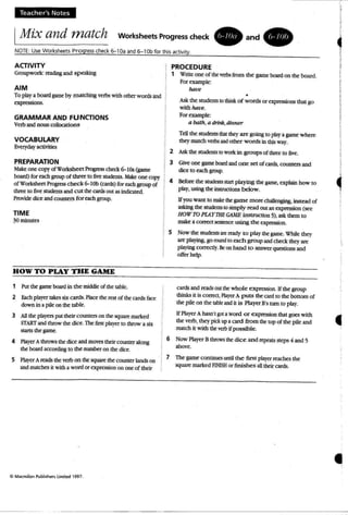 Teach er's Notes
IMix and match Worksheets Progress check • a n d .
NOTE: Use Worksheets Pro gress check ~10a and 6-10b for this activity .
ACTIVITY
Groupworlc =ling and spaldng
AIM
To playa boardgame by m atching verbs with other wordsand
expressions.
GRAMMAR AND FUNCTIONS
Verb and noun collocationS
VOCABULARY
Everydayactivitirs
PREPARATION
Make: one: copyotWorksheet Progress cb«k 6-IOa (game:
board) foreach group of three to ~ srudcnlS. Mar one:copy
of Wodshc:rt ~ check 6-1Ob(cards) for eachgroup of
three to five: sruoeus and cut thecardsout as indiolted.
Provide dice: and counters fo r each group.
TIME
30minutes
HOW TO PlAY THE GAME
1 Putthe game board in the oriddle of the table.
2 Each player takes six cards. Place: the rest of thecards face:
down in a pile on the table.
3 All the players pur: their coenres on the square marked
SfARTandthrow the dice. The firs:l: player to throw a siJ:
stattS the: game.
4 PlayerA throws the dice andmoves their counteralong
the board accordingto the number on the dice.
5 f'la}'erAreads thevat> on thesquare the counter lands on
andmatches it with a word or expression on one of lhcir
PROCEDURE
1 WrilC one: of the: vtrbs from the game: board on the board.
Foraample:
have
•
Askthe students to thinkof words or expressions tha t go
wi th have.
Forexample::
a bath,a drink,dinner
Tell the: students 1b3l they are g0in8 to pby a game: where
they match verbsand other words in this way.
2 Ask the: students to work in groups of three to five.
3 Give: one: gameboard andone set ofcards. countersand
dice: to eachgroup.
4 Before the stUdmtsstart pla)ing the game. explainhow to
play, using the instructions below.
1fyou want to make the game m ore challenging, instead of
asking the students to simp ly read OUt an expression (see
HOW TO PlAYTHE GAME instruction 5>, ask them to
make: aCOrJ'a1 seeeoce using the:apression.
5 Now the studentsarere2dy t o p lay thegame. While they
an: playing, goround [0 each group and check they arc
playing correctly, Be on hand to answer questions and
offer hd p.
cards and reads out the- whole: expression. If the group
thinks it is correct, PlayerA puts the card to the bottom of
the pile on the table and it is Player B'srum to play.
If Player A hasn't glXaword or expresscn that goes with
the verb. they pid upacard from the top atthe pile and
match it with the' verb ifpossible.
6 Now Pbyc:rB throws thedic e and repeats steps 4 and 5
Wove.
7 The game conunces untilthe first playa reaches the
square marked FlNlSHor finishes aU their cards.

i
I
I
4
I
I
I
!
I
I
I•
I!,
I
~
t
•
 