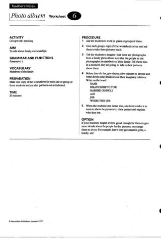 Teacher's Notes
IPhoto album worksheet.
ACTIVITY
Groupwork' ~
AIM
To talk about famity relationships.
GRAMMAR AND FUNCTIONS
Pos5essive 's
VOCABULARY
Members of the family
PREPARATION
Make onecopyof the workshttt foreach pair or groupof
three studmtS andcut the: piauR:5 out as indicllted.
TIME
20 minutes
PROCEDURE
1 Askthe smdentS10 work: in pairs or groups of thrtt.
2 Give each groupacopyof the workshttt cut up and ask
than to take threepicturc:s each,
3 Tcll the students 10 imagine that these are photographs
from afamilyphoto a1bum and that the people in the
photographs art IDmlbc=rs o f their f2mily.Tell them that,
in a momrnt, t:hq aregoing to talk to thdr partners
about them .
4 Before they do that,give them a few minutes to Invent and
write down some details about their imaginary relatives.
Write on the boan1:
NAME
REl.A1l0 NSHIP TOYOU
MARRIFJ) ORSINGll
AGE
JOB
WHEREl1IEY UVE
5 Vheo the stUdents hnt: done that, ask than to take it in
twns to show the pictures to thdr partnerandexplain
who theyare.
OPTION
Ifyourstudents' English Ievd is good coough for than to grve
more cktails about thepeopte in the pictures, encourage
them to do so. For example, have they got. childrm, pets, a
hobby, ete?
 