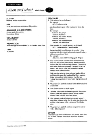 Teach er's Notes
IWhen and what? worksheet .
ACTIVITY
Pairwork: writing andspeaking
AIM
To ask and answerquestions about dailyroutines.
GRAMMAR AND FUNCTIONS
Present simple:: for rout in es
Prepositions of time:
VOCABULARY
Routineactivities
PREPARATION
Make one copy of the worksheet: for each student in me class.
TIME
20 minutes
C Macmillan Publishers Limiled 1997.
PROCEDURE
1 Write a time of dayon the board.
For example:
At 7.15 in the morning
Ask the studentsto guesswhat youdo every day at this
time.
For example:
Student 1: Yougetup.
Teacher; No,I don 'I.
Student 2: You have a snouer.
Teacher. No,Idon't.
Student 3: You/rave breakfast
Teacher: Yes, that's right.
Now complete theexample sentence on theboard:
At 7.15 in themorning 1 have breakfast.
Explain that thisissomething you do every day - it's a
routine activity. Ifnecessary, give another example usinga
different prepoeuon of time.
For example:
Between 6and 7 in the evening Jgo to the gym.
2 Now ask the students to write similar sentences about
their own daily routine in the section of their worksheet
markedYOU, and about the dailyroutineof a member of
their familyin thesection marked A MEMBER OF YOUR
FAMllY. Ask them to write who the member oftheir
f.uniJ.y is in the space provided.
J1ake sure they write the time under theheading W1u>n?
and the activity under the heading Who!? Theymust not
let the other students in the class see what they are
writing. Encourage them to use a variety of prepositions of
time.
3 When they bave finished, ask them to fold their worksheet
as indicated.
4 Now ask the students to w ork in pairs.
5 TeUthem to hold rhetrworksheets up so that the column
markedWhen?isfacing their partner andthe column
marked Wharl Ishidden from their partner.
6 Now ask them to take it in nuns to read their partner's
time ofday andguess what they do at this time. Repeat the
acnvlty, trying to guess what a member of their family
does.
7 When they have finished, ask them to repeat the activity
with a different partner.
OPTION
Give a new copy of the worksheet to each student in the class
and askthem to li11 it in with details about thcir weekend
routine.
 