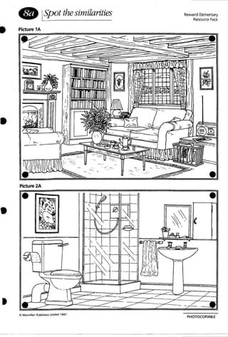 • ISpot the similarities Reward Elementary
Resource Pack
• Picture 1A
•
•
,
. ~
=--=
'<'.
~mrn"TITTrnnm .",.." . - i.:r • . , .... .
Picture 2A
•
otl MacmIllan Publ ishe.-s Limited 1997.
'''. ".
' . . .::.""...." .
" .
' .- ~; . , -', ......:... -.
':;, " . .:.::
. .
--
•
•
/'
/'
PHOTOCOPIABLE
-- ..- ----- - - - - - - - - - - - - - - -
 