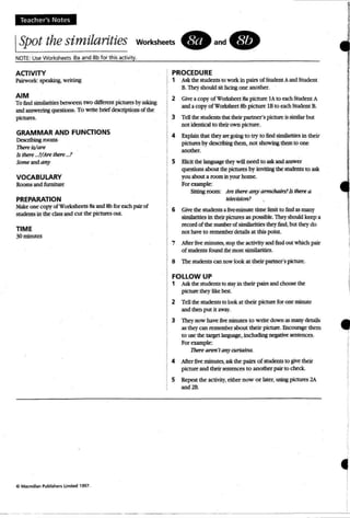 Te acher's Note s
ISpot thesimilarities WOrksheets. and.
NOTE: UseWorksheets Sa and 8b for this activity.
I
ACTIVITY
Pairwork: speaking, writing
AIM
To lind similarities between two differtnt pictures by asking
and answering questions. To write briddescriptions of the
pictures.
GRAMMAR AND FUNCTIONS
Describing rooms
Ihere ts/are
Is there ...!IAn there ...?
Scmeandany
VOCABULARY
Rooms and furniture
PREPARATION
Makeone copy ofw orksheets Sa and 8b for each pair of
students in the classand rut the pictures out
TIME
30mmutes
Cl Macmillan Publishers limited 1997.
- - --- -- - - - - - --
PROCEDURE
1 Ask thestudents to workin pairs of Student Aand Student
B.Theyshould sit facing one another.
2 Give a copy of Worksheet Sa plcture lA to each Student A
and a copy of Worksheet 8b picture IB to eachStudent B.
3 Tell the students th3ttheir partner's pictureis similar but
not identicalto theirown picture.
4 Explain that they are going: to try to find similarities in their
pictures by describing them, not showing than to one
another.
S Bidt the language they will need to askand answer
questions about thepictures by inviting the sudenrs to ask
youabout a room in yourhome.
For example:
Sitting room : .Are there any armdr4irs?Is there a
television?
6 Give thestudents afive-minute time limit to find as many
simIlarities in theirpictures aspossible. Theyshould keep a
record of the number of similarities they find. but they do
not have to remember details at this point.
7 After five minutes,stop the acrmty andlind out which pair
of students found themost similarities.
8 The students can now look at their partner's picture.
FOLLOW UP
1 Ask the students to stay in their pairsand choose the
picturethey like bes.
2 Tell the students to look at their picturefor one minute
and then put it away.
3 lbey now have five minutes to write down as many details
as thq can remember about their picture. Encounge them
to use the target language, induding negative sentences.
For example:
11Jef'e aren'tany curtains.
4 After five minutes, ask the pairs ot sudenrs to give their
picture and their sentences to another pair to check,
5 Repeat the activity, either now or later, using pictures 2A
and 2B.
•
•I
 