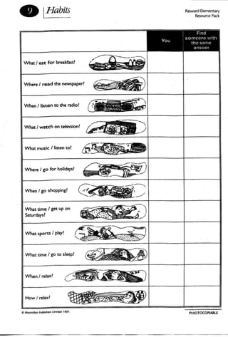 e lHabils Reward Elementary
Resource Pack
~
V s o meone with i
a u t he same .
answer
What I eat for breakfast1
Where I read the newspaperl
When Jlisten to the radio?
What I watch on televslcn!
~/.~- ~ 
--<,
./
What music flisten to?
Where I go for holidays1
~)
When I go shopping?
What time I get up on
Sawrdays1
What sports I play!
What time I go to sleep?
When I relax!
~. ~ ~ I.~ . . ."
. '- " ' ~~ ' . J
•
How I relax?
- PHOTOCOPlA8LE
 