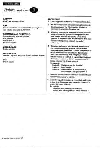 Teach er's Notes
IHabits WOrksheet.
AaJVITY
Whole c;Iao< _ spe>Idng
AIM
To write about habits and routines and to findpeople in the
classwith the same habits and routines.
GRAMMAR AND FUNCTIONS
Present simpk forhabits and routines
Wh- qucstioos
How doyou J
3"' p=on 5ingubr
VOCABULARY
Routine aetMties
PREPARATION
Make:: onecopy of tbeworksheetfOf' each studc=ru in the: class.
TIME
20 to 30 mmutcs
PROCEDURE
, Give :I copy of thc= wortshect to each srudc::ot inthe: class.
2 Askthc= students 10 writc= information aIxu lbanselvcs in
tbe column marked You.Tdi them it is OKIDeave a
space next to anyactivitiesdq d on't do.
3 When they have cIont this., ask them to gotooDd the class
asking and answering questions t.o find ptopIc:with the
same: answers. Makc= 5tR thq know how 10ask the
qUl:Stioos. It is important to rdl the studmlS dlalthey must
ask one anotherquatioo5, not read o ne 2Idbc1's
~.
4 Wba1 thq' find 5CXDl:OO(' withthe same amwcrin their
You column, tbc:y put tbal: pc:rson 's 02ml: ill the:Find
someone with the $tUM atI.S'Wt'r COh llDD. hIs important to
tdI the studo 'lts that lhc=y an only put the: same name
twice. This is to eocouragc them to speak10 ISlIWly
diffamt partners as JXl'iSiNe.lt is a good idea 10 jntroduce
the shott answerSo do I asthis is a natural mpoose to
findingsomeonewith lhc: s:uDe: answer.
Forcnmpl~
StudOll I: What doyoutaljor brwJJtf4Sl!
Student 2: Breadandjam.
Studttlt 1: So do L(Smlknts 1 and 2 ric each
cxhc:r'soamc:sin t.hc: space provided)
5 Whc=P one studc=nt basfound I name for c:adl ofthe topics
on the workshttt, SlOptheaaivity.
6 As:l foUow-up, ask thc= SlUdc:nts to cepon bact, orally or in
written fonn. You mzy also W2t1t to use the: apression so
do J for this panof the activity.
For example:
Petraeats breadlor breoJifast and sodoL
Sti!l ano reads the newspaper at schooltmd so do l
 