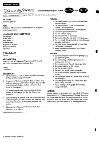 Teacher's Notes
ISpot thedifferences Worksheets Progress check • a n d .
•AalVITY
Pairwcrk:speaking
AIM
To findten differences betwe-e n two pictures byaskingand
answering questions.
GRAMMAR AND FUN CTIONS
There is/ure
WArethere ...?
HoU'man)' _?
Some andany
P'rrpositions of place
Present continuous
The' article
VOCABULARY
Gcoer.t/
PREPARATION
Make one COP}' of Worksheets Progress check 11-1;aand
11- ISbfor each pair ofsrudents in the class.
TIME
2Ominul.o
PROCEDURE
1 Ask the students 10 work in pain ofStudcnlA andStudent
B. 1bcy should sil facing one another.
2 Give a copvorwonsheer Progn:sschcck 11 -15a to each
Student Aand a copy of Worksheet Progress chock 11 -15b
to each Student B. TeUthe students not to show their
picture 10 their partner.
3 Tell the students that their partner's picture is almost
idential lOtheir own picture:, bUIthat that are ten
differences,
4 Explainthat thC}r are going to tty to findthe len differences
bydcsctibtng their pcrures andaskingandanswering thOr
partner's questions, not showing their pctures to one
""""<T.
5 l'hen thc). have finished, check their answers. The
differmccs are as rouows
PICTUREA
I There's aflorist'sbetw een the greengrocer's and
the U'2d agent's.
2 The man coming OUI of the greengrocer's is
carrying a shopping basket.
. The woman outside the cafeisplaying a guitar.
4 There's a dog next 10 the woman.
S The bus is almosl: empty.
6 The motorbike has no passenger.
7 The penon riding the bic)'ck is wearing a helmet.
8 The two people.sitting at .a ubIc in front of theole
are C2tingsandwiches.
9 The Olhcr personsitting at a tabk in from of the
cafe is doinga crossword.
10 A man is taking ;lphotograph of rwo children
eating ice cream .
PIGURE B
I There's a ncwsaaent's between the greengrocer's
and the travelagent's.
2 The man coming out of the greengrocer's is
Cl1T)ing some flowers.
3 The woman outside the cafeis playing a violin.
4 There's no dognat to the woman.
5 The bus is very crowded.
6 There are IWOpeople on the: mororbikc:.
7 The person riding the bicycle is noI wearing a
helmet.
8 The two people sitting at a table in from of ~ cart
an: drinking tC3.
9 The other personsitting at a table in front ofthe'
cafe is writing postcards.
10 A man is laking a photograph of two childR'll
eating hamburgm .
OPTION
Ask the.students 10 my in thcir pairs and to look at WOft<bett
Progress check 11-15;1 for one minute. Then ask them 10 p.l
the picture away and write down as man}' dctaiIsas thqQl1
remember about the picture. Aher nve minutes, ask thl: ~iD
of students to give their sentences to another pair to ch«i...
•
f
 