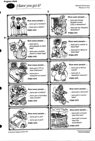 Progress check
_ IHa veyougot it? RevoJard Elementary
Resource Pack
FIND OUT.
How many people '"
... have got a car?
... have got a pet?
How many people ...
... have got a h ous e
near the s ea?
... have got a house
near the
mountains?
FIND OUT.
How many people •..
... have got a c omb in
their bag?
.. . have got a diary in
their bag?
FlNDOUT.
How many p eople ...
_.. have got a bicycle?
... have got a motor
bike?
FIND OUT.
How many people ..•
... have got a Swis s
watch?
•.. have got a
Japanese c axnera?
_•. have got an English
dictionary?
FIND OUT.
... have got so me
English music
CDs or cassettes?
FIND OUT.
How many people .••
... have got a
photograph in their
bag?
... have got a mobile
phone in their bag?
FIND OUT.
How many people •..
... have got a TV in
their bedroom?
... have got a
computer at h ome?
FIND OUT.
How many people •••
... have got a brother?
... have got a sister?
How many people .••
... have got a hobby?
... have got a birthday
next month?
FIND OUT.
C MiKmillan Publt~ Limrtfd 1991.
PHOTOCOPIABlE
 