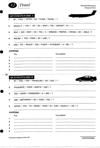 •
8 ITravel
QUESTION NAmE A
1 BY / YO U / OFTEN / DO / PLANE / TRAVEL / ?
Reward Elementary
Resource Pack
2 USUALLY I YOU / DO / DO / WHAT / THE / AIRPORT / AT / ?
3 SEAT / DO / SEAT / AN / YOU / A / WINDOW / PREFER, / WHICH / OR / AISLE / ?
4 AIRLINE I YOU / FOOD / DO / LIKE / ?
5 LIKE / TO / WOULD / YOU / FLIGHT / ATTENDANT / A / BE I ?
• ANSWERS
You
,
2
3
4
5
Your partner
Ql 'ESTlO;lNAJI{E II
1 BY / YOU / CAR / TRAVELLING / DO / LIKE / ?
2 FAVOURITE / YOUR / WHATS / CAR / ?
• 3 YOU / GOOD / PASSENGER / A / ARE / ?
4 LIKE / MOTORWAY / DO / FOOD / YOU / ?
5 LISTEN I YOU / TO / MUSIC / YOUR / IN / CAR / USUALLY / DO / ?
ANSWERS
1
2
3
4
• 5
You Your partner
C Macmillan Publishers lim iled 1991.
PHOTOCOPIABLE
 