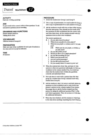 e·
Teacher's Notes
ITravel worksheet .
ACTIVITY
P:tirwork: writing,speakin g
AIM
To put word.. in ~ correct order to formquestions. Toask
and answer quotions about travdling.
GRAMMAR AND FUNCTIONS
Present sanple question.s
Talkingabout tm>d
VOCABULARY
Diffm:nt means oftran...port
PREPARATION
Mak~ OOC' copyoftheworksheet for each pairof srudents in
the cb..ss and cut it in twf as indicated.
TIME
30minutes
•PROCEDURE
1 DivKk the students uno Group A and GroupB.
2 Give: a COP}' 0( qut:stionnaitt: A to each srude:m in Group A
anda copyofquestionn:l.ire 8 to each srudem in GroupB.
3 A.'ik the snxknts to work with two or three other Sl:ude:ms
fromthe same group.Thi=y should put W words 0{ the:
five questionson thOrworksheets into me:correct order
and write: themdown. All ~ students should write:the:
questions down ontheir own workshttt.
The:correct questions arc:
A I Do you often travel by plane?
2 What doyou u.sualJy do alllw airporl.'
3 Which doyou prefer, a u'indQu}searor an aisle
seat?
(OR Which seat do youprefer; a u'itutou'Dr
an aisleseal.")
.. Do)'OU Ii«airlinefood!
5 WouldJ OU likr to be a Jlighl altnJdanl?
B 1 Doyou like tratlf!l/ing try aJr?
2 What'syourfa vou rite car?
3 An")'OUa goodpassenger?
" Do you liM motortmyfood?
5 Do you uSWlll)' listen to music in you r COT?
4 When the students have: done that, ask them to Write:
answers to their own questions indMduaUy o n thtir own
worksheet in the column marked You,Go round and
check that the students have wnnen the: questions
correctly andunderstand !.hem.
S Now ask them to work with a partner from the:othtt
group (ie a student from Group Ashould work with1
student from Group 8).
6 Askthe stu dents [0 take it in turns to ask their p;lrtrltt t!lt equestions on their worksheet and to write down their
partner's answers in the column marked }'Ou r partntr.
Encourage: them to askfor further details from their
partner by asking the additional q~ion WIry? or Why
not? where appropriate. They do not have to writt lbwn
the additional infonnation.
7 When they have finished, ask the students to reportbld:
to theclass about anything surprising they have flXnfou..
•
 