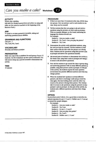 Teacher's Notes
ICan you makea cake? worksheet.
ACTIVITY
Whole class: speaking
Mill drill (For detailed insUlJctions andadviceon usingmill
drills, see the notesfor teachers at the beginning of tht'
Resource Pack.)
AIM
To speak to as many partners as possible. asking and
answering questions about a bilities.
GRAMMAR AND FUNCTIONS
Canyou ...?
Yes,I can,/No, I can't
VOCABULARY
Everyday and leisure activities
PREPARATION
Make one copy of the worksheet for each group of up to 12
students. CUtthe worksheet up into cards as indicated. You
will need to keepone card fo r yourselfto demonstrate the
""""'Y.
TIME
15mjnutes
Cl Macmillan Publi~hefli li mited 1997.
PROCEDURE
1 Ifthere aremorethan 12 students in the class, divide them
into groups. Giveone picture card to each student in the
class. Keepone Coryourself.
2 TeD the students that they are going to ask and answer
questions using the pictures on their cards as prompts.
Write an example diaJogue on the board. indicating the
b.nguage the students should use.
For example:
Student A: Canyoumakeacake?
Student B: No.Jran't: Can you play the piano?
Studentk Yes, Jcan.
3 Demonstrate the activity wi th individualstudents, using
thecardyou kept Coryourself. TeUthe students to hold
theircards so that theside with the picture on is being
them. Students askthe questions using theirpicture card'S
as prompts and answer the questions honestly.
4 Ask several pails of students to demonstrate the activityto
the whole class. usingtheir cards as prompts and ukIng it
in turns to askand answer questions.
5 Now ask the students to go round the classor group asking
andanswering questions with asmanydifferent partners as
possible. wing theirpicture cards as prompts. In thispan
of me activity, the students repeat the same question
several times bUI pracuse different answers each timethey
change partner.
6 When the students have spoken to several different
partners, ask them to exchange cards and go round the
class again, this time holding their cards the other way
round so the picture is being their partner. The studans
takeit in turns to askquestions using thepictures on mar
partners' cards asprompts. In this part.of the activity.the
students aska diffen=nt question each timethey ~ (
partner,
OPTION
10 procedure point 2 above, it is a good kb. to introduce the
natural responses So can J/ Jcan't/ Neither can 1/1canand
to extend the sample dialogue.
For example:
Student A: Canyou make a cake?
Student 8: Yes, Jcan.
Student A: SO can!. / I can'tt
Student 8: Conyou play the guitar?
Student A: No.1can't
Student 8: Neither can I. / I can!
 