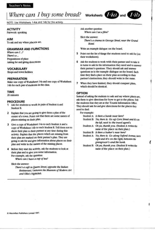 Teach er's Notes
IWherecan J buy some bread? worksheets. and.
NOTE: UseWorksheets 14a and 14b for thisactivity .
ACTIVITY
Piliworlc sp<2lting
AIM
To ask and say wbeeplaces~.
GRAMMAR AND FUNCTIONS
W'1JerI? can 1. r
17Ierr's a _
Prq>ooilions 0( p"",
Ailing for and _ di=tl"'"
VOCABULARY
Shop< and !OWn ~
PREPARATION
Make: onecopyofWodshed 14a andonc copyofWorkshttt
14b for each pair ofstlkknts in the dass.
TIME
20minutes
PROCEDURE
1 Ask the:students (0 work in pairs of Srudmt Aand
Student B.
2 Explain that youaregoing to grve them ,; plan ofthe:
centreof atown. Point out mat there aresome: names of
placesmissing on thrir plan.
3 Give: acop)' ofWorkshc:et 14,; (0 eachsncenrA and a
copyof Wol'kshc:n 14b to each StudenlB. Tc:U them not ro
show rhdr planto their panna at any time: during this
activity. Explainthat the: places which are missingfrom
their planaremarked on their partner's plan.Theyare
going to askfor .and giVC' information about places on their
plan and write in the: names of the missing places.
4 8do~ theystart the:activity,ask tIK students to look at
their planand10 giveyou some information.
Forexample. ask tIK question:
Where can 1nare a cup of tea?
Elicitthe: answer.
There'sa caft in .Quffl1 Shwt, opfXJ$ile the Itauan
Restaurant/ betuwn the Museum of Modem Art
and O/J;~'s Nigh/dub.
Ask another quotion:
Where canI set afUm?
Bidt tIK answer:
'1'here's a drwma in George StrPet, near tne Grand
Ho«/.
Write an~pIc: diaIoguc: on the board,
5 Poinl QUI the'1isl: rlthings the: students need to.ask for (on
their wortshttts).
6 Askthe: students to wort with their partner and to takeit
in rumsto ask forthe: infomWion theyneed and to answer
thcir panntt's quoIions. They should ask: and answer
~ asin the example di.a1oguc onthe board.Each
time:thc:y find apace ontheir plan according 10 tbtir
parmer'e instructions. they should write: in the name,
7 When they bave Iinisbed, they should compareplans,
wlUch shouldbe_
OPTION
1nstc:ad of asking the: srudc:ntsto ask andsay where plscesart,
ask them to ~ diJtttions (or how to get to the places.Tdl
the: stUdentsthat they ee at the Tourist Information Offict.
Theyshould ask for and give: directions (orthe placesrhc:y
need to find.
Forexample:
Student A:. ts there a bank near Iu!re?
Student B: Yet, there is. Go upCornStreet anditson
the kft, next to tiretravel agent's,
Student A:. Ohyes,tnaneyou:(Student A writes the:
name ofthe:place on their plan.)
srcdenr B: Is therea baker's near here?
Student A: Yes, there is. Go along OxfordAvenue, rum
rlghl and it's on the right, between the
grtengrveer's and t}1I! bank.
Student B: Ohyes.thank you. (5lUdent B wmes the
nameof the place on their plan.)
I
I
II
I
(
 