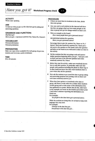 Teacher's Notes
IHaveyou got it? Worksheet Progress check •
ACTIVITY
Whole class: speaking
AIM
T o findOUI what people in the class ~ got by~g and
answeringquestions.
GRAMMAR AND FUNCTIONS
Has/hatoe got
Hare you got _?and short answers Yes, I htll!f!/NQ, I hatWl'L
VOCABULARY .
Pmona.I information
Personal possessons
PREPARATION
Male!:one copy of the worksbeer fur C2Ch group of up to len
students and CUt it into cards as indic2tcd.
TIME
30to 40minutes
C Ma(m,lllln Publishen l imit.-:! 199 7.
PROCEDURE
1 If therearemorethanten students in the class. divKk:
them intOgroups.
2 GO-e one cardto esch StUdem in the class and tcll tbem
th1r they are going to findOUt how many people in lhc
class or group h3V~ got the things marked on their card.
3 Write an example on the board:
How ma rrypeopleharoe got a personalstereos
Ask individual SlUdmts tbe qcesuom
Have you gota pn-sonnI stereo?
Encourage thrm to give the answer Yes, I han! orNo,I
haven't Eachtime somebodyanswersYes, I have pura
tick next to the question on the board. Leave the quest ion
and licks on the board as you will need 10 refer to it later in
the activity.
4 TeD the srudeaes thatthey.aregoing 10ask and answer
similar questions Iqinning Haveyougol _?and pula tid
00 their cani nat to the relevant question each time
somebody answersYes. I have.
S Before they sun the activity, make sure everybody knows
how to ask their question. In particular, make sure that
people with questions including the phrase in their bag or
in their bedroom knowthat they musttransform their 10
your when theyaskthe question.
6 Now ask the students 10 go round thedassor group asking
andanswering questiOn<; and putting a tick on lhcir card
each time somebody answers)'es.
7 When they have spoken to evetybody in theclass or
group. ask them to work with two or three other students
in their group and to write some of theinformation they
have gathered on a poster. Before they do this. refer back
to the C'X2fIlpk youwroteon the boardin procedure point
3and write a sentence rqx>rting the infonnation you
fOWldout.
Forexample:
Sapeople in the class havegot apersonalstereo.
While the students art doing this. be on hand to help with
bnguage thq may nero.
For eumple:
Nobody in the class has got...
f,Jerybody in the class hasgot...
4
 