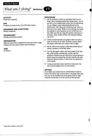 Teacher's Notes
IWhat am I doing? workshee t .
ACTIVITY
Vhol~ class: speaking
AIM
To mime an activityfor the rest of the class10 guess.
GRAMMAR AND FUNCTIONS
Present continuous
VOCABULARY
Everyday and leisure activities
PREPARATION
Make one copy of the worksheet for each team of five to eight
studentsand cut it up into mime cards as indicated.
TIME
30 minutes
C Macmillan Publi5her1 limiled 1997.
PROCEDURE
l' Ask the students to watch you and guess what you are
doing. Mime something simple like eatinga pizza. You do
not have to be a brilliant mime artist, but it is essential that
you are willingto mime enthusiasticallyand nOI be
embarrassed - thiswill put the students at ease when it is
their tum 10 do amime. While you art miming, encourage
the students to callout guesses as soon as they have an
idea. Make sure theyare using the present continuous.If
necessary, mimeanother activity, for example makinga
cup of tea.
2 Tellthe students that theyare going to take it in turns to
mime an activity forthe other stu dents to guess. Before
they begin , divide them into teams of fiveto eight.
3 Decide which team is going to p lay fir5I and askthem10
choose a student to do the first mime.
4 Givethe first player a mimecard and explain to the class
that, while he/sh~ is mimingthe activity, only the
members of hisIherteamare allowed to call out guesses.If
hislhcr learndo not guessthe activity correctly, the other
teams are allowed to guess. Teams score two points fora
correct guess.
5 Continue until all the mime cards have been used. The
team with the highestscore are the winners.
OPTION
If you think your students may be embarrassed to mimein
fro nt of the whole class,or if you have a verylarge class, mnt
one copy of the worksheet for each group of fiveto eight
students and ask them to do the activity in their groups.
I
I
I
1
I
 
