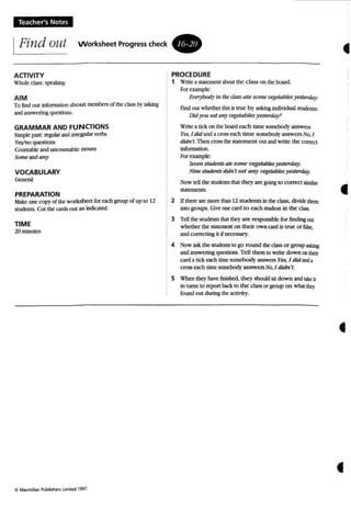 Teacher's Notes
IFind out Worksheet Progress check •
•ACTIVITY
Whole class: speiling
AIM
To findout lnforrnnion abou t members or tbe classby asking
andanswering questions.
GRAMMAR AND FUNCTIONS
Simple past: ~ andirregular verbs
Y~o quc=stions
Coulllabie and UOCOW1ublc noun.s
Some andany
VOCABULARY
G<n=l
PREPARATION
Make one COP)' of theworkshm (or each group of up 10 12
sruderns. Cut the cards out as indiotrd.
TIME
2Qminuto
o MoKmo'" Publls~u lami1ed1991.
PROCEDURE
1 Write a statement about the class on the: board.
Por example.
Et'f!t)'bodyin the da.ss a te-some wgetables yesterday
Find out whether this is true by asking indi...idual stUdmts:
Didyou eat any vegetables )'t'sterda)'?
Write a tide on the board each time somdlody 3JlSWttS
Yes, I did anda cress escb time SOfJK:body answers No, I
did" 't. Then cross thesaternem OUI andwrite the correct
information.
Foraampk:
Sevenstudenl$ atesome vegetabies)'e.Sten1ay.
Nine studenn didn't eat any vegetablesyesterday.
Now Idl the 5lUdmlSdut they aregoingto correct similar
statements.
2 Ulberr: are more than 12 students in theciass, divide than
into groups. Give one cardto each student in the cass.
3 Tdl the: 5tUden15 W ithey are responsiblefo r finding out
whether the statement on their o wn card is true or bJse,
and co rrecung it if necessary.
4 Now a5k the snxknts 10 go round theclass or groupasking
and answering questions. Tell them 10write down ontheir
card a tick ach time somebody answers Yes, I did anda
cross each time:somebod y answers No, I didn't:
S When they have finished, they should §it down and fake il
in turns 10 report back 10 the class or group on whatthey
found 01,11during the activi ry.
•
•
 