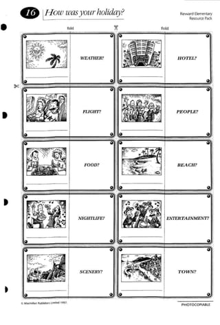Reward Elementary
ResourcePack
fold
• IJ-Iowwasyourholiday?
fold ~
~------=~=------~.•
HOTEL?
• FLIGHT? PEOPLE?
,.. " :
FOOD?
-~ . ",- BEACH?
- - . -
. - ~
"' '0
~ ~ ~ ~
.. ' "'"
. ~ ~ ~~
• ,
NIGHTLIFE? i ENTERTAINMENT?,,,,,,
I,,,
~ ~ ~ I ~
~ ~ ~ ~
• C' MacmIllan Publishersllm,tPd 1997.
SCENERY? TOWN?
PHOTOCOPIABlE
 