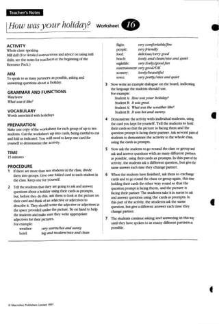 Teacher's Notes
IHow was yourholiday? worksheet.
•
''f'?' uwrm/hot and sun,,)'
big and modem/nice ana clean
ACTIVITY
'l:'hok class: !ipa.lcin~
Mill drill (For <kuiIcd msrrucuoos and advice 00 usin!'tmill
drills, see the notes for reachers at the beginningof t1K
Resource Pack.)
AIM
To speak to as many partners as possible, asking and
answering questionsabout a holiday.
GRAMMAR AND FUNCTIONS
w_ere
Whal U'aSit like?
VOCABULARY
Words associated with holid:l)'S
PREPARATION
Make one copy ofthe.- worksheet for each group of up to ten
sooems. Cut the: worksheet up into cuds, bdng carduJ to cut
andfold 2.5 indiol1ro. You will need to keep 0fK card fot
yourse lf to demonstrate the aetivi [}',
TIME
15minutes
PROCEDURE
1 Ifthen: art' mort' than ten srodems in the: class, dhide
them into WOUPS. Give one fol<kd card to am srndent in
the class. K~ one for yourself.
2 Tell the students that they are going to ask and answer
questions about a holiday using their cards as prompt.s,
bUI, before lhe}.do this. ask them to look at me picture on
their card and think ofan adj«tive or adiecti"ts to
describe: it. They should write the ad;t:cth'(' or ad}ectives in
the space provided under the picture. Beon hand to help
the srudents and make sure they write' appropriate
adlecuves for their plcrures.
For example:
weather:
hold:
flight. t'try comfortable/fine
people: t'tryfriendl),
food: deJidmWI'")' good
belch: Im't'9'QIJd d ean/mce ana quiet
nWttLife: very lilJ('Jy/goodfun
entertainment: 1't'7)'good/OK
scenery: lot'f!1)oJbeullliful
town: tJel)' pretty/nice and quiet
3 Now write: an example dialogue on the board, indicating
me language the students should use.
Fornample:
Srudcot A: Hou:timyour holiday?
Student B: II uw great.
Student A: What U 'fl$ me weather like?
Student B: It was1I0t and S"'" ny.
4 Demonstrate the activity with individual student.s, using
thecard rou kept for yourself. Tell the students to hokf
their canis so thai thepicture is facing them and the
question prcmpe i5f.K:ing their partner. Askseveral fJiitS ci
students to demonstt:iue the activity to the whole class,
using the cards as prompts.
S Now ask the students to go round the class or group and
ask and answer questions with as man}'different partntts
as possible, using their cards as prompts. In this pan otlht
actiity, the students ask a different question. but givethr
same answer och time they change partner.
6 "t'hcn the studen ts have fini.<;hed. 25Jc them to exchange
cards and to go round the class o r group again. this time
holding their cards the: other way round so tha t the
question prompt isfacing them, and the picture ts
facing their partner. The students take it in turns to ask
and answer questions using the cards as prompts. In
this pan o( the activity, the students ask the same:
question. but 8i"~ a diffa-ml answer roach time thC')'
chang, partner.
7 The students COntinue a.'lking and answering in this 'NJ)'
until they have spoken to as many different partners as
possible.
•
41
•
 