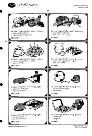 •
• IHealth sUivey Reward Elementary
Resource Park
On an average day, how many people ...
... eat so me fresh fruit?
... eat SOUl e green vegetables?
On an average day, how many people ...
... cal some brow n b read ?
... drink some beer o r w ine?
•
...FlND Olfl".
""
FIND our.
•
On an a verage day, how marry people •..
... put som e sugar in rca o r coffee ?
... eat some chips?
FIND O l)T.
On an average day, h ow many peop le ...
._. take some medicine?
... do some exercise?
FIND O UT.
On an average day, how many people ...
... smoke some ciga rettes or a pipe?
.., drink some milk?
FIND our.
On an average day, how man y p eople ...
..• take some vitami n pills?
... playa span ?
FIND our.
I
!
~
PHOTOCOPIABl E
On an average day, how many people ...
... eat a burger?
... eat a pizza?
FINn our.
O n an average day, h ow many people _._
... cat some pasta?
... eat some red meat?
r,
,
~ Macm ill'ln Publish""" Limrled 19'.17.
•
 