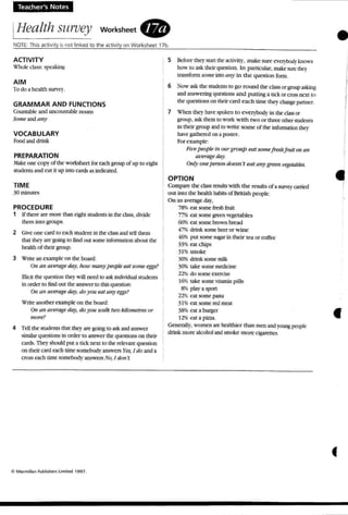 Teacher's Notes
IHealth survey workSheet .
NOTE: thIS ac tivIty b no t hnked to the a<1lvrty on Worksheet 17b •ACTIVITY
Ullok da~: !ipc:akin)::
AIM
To do a health survey.
GRAMMAR AND FUNCTIONS
Countable and uncountable nouns
Some ;rnd an)'
VOCABULARY
Food and drink
PREPARATION
,"'lake one copy of the worksheet for each group of up to eight
students and cut it up into cards as indicated.
TIME
30minutes
PROCEDURE
1 If rbere are mort' than eight st1Kknts in theclass, dnide
them uno WOllpS-
2 Give one cardto each student in w cuss and teU them
that they art' going to find out !iOIJ1einfomution about the
health of their group.
3 Wrilc an example on the board:
Oil all tll't!Tage ~J', huu' many people ear sume eggs?
Bidl the question they ,iIJ needto ask individual st udents
in order to find out t he answer to this question:
On an at>erage da)" do) '011 earan)' eggs,~
Write another example on the board:
On atl at't'rageday, ao you walk twokilometresor
more?
4 TeD the students that theyare going to ask:andanswer
similar questions in order to answer the queeons on their
otd... 1lK)' should pm a tid; next to therelevant question
OIltheir card each time somebody answers }'l'S, Jdo and a
cross each time somebody 2I1SVo-en No, I dOlI'l.
5 Before they s an the acuvtry. make sun: t:V~~. knows
h o w t o ask tber qoesuon . In particular. make sere the}
tnn...fonn SOllie into any in the question fonn.
6 Now ask the sruoems to go round the class..or f:l"OUP askin~
andanswering questions and putting:l. lick or cross next to
the questions on theiren d each time they dunge partner.
7 'X'hen they have spoken to everybody in the dass or
group, ask them to work with two or three other students
in their group and to write some of the information the}'
have gat hered on a poster.
For example:
Fit ¥!people i ll OI~r group eat somefreshfruiton an
Ql't't"oge day.
O"(J' onepersonaoesn't eat (In) ' grwn !'t'getables.
OPTION
Compare the ctass results with the results of :l. SlIl'Vq' carried
out into the health habitsof British people.
On an average day,
78% eat some freshfruit
77'i eat somegnxn vegetables
60S eat some brown bread
4'7% drink some beeror wine
46% put some sugar in their tea or coffee
33'" eat chips
31%smoke
30% drink some milk
30% take some medicine
22%do some exercise
16% take some vitamin pills
8% playa sport
22't1, cat some pasta
31% eat some tal me-ott
3S'X, en a burger
12% cat a pizza.
Gcnel'3l1y. women are healthier than men and youngpeople
drink more alcohol andsmoke more ogarenes.
•
•
 