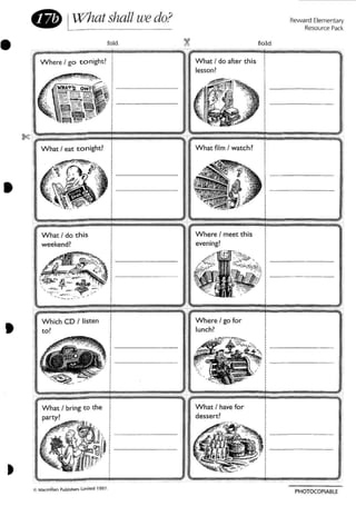 Reward Elementary
Resource Pad .
fold
What ! do after this
lesson?
~
I What film I watch?
,,
W here I go tonight? !,,,,
. "0- -... " :
WMA.TS o"? i,., 1 - - - - - - - -
~ ~ ~ ~ l
:::-::'.~~~ ~_~ 1
~, ~""';ii ,1 - - - - -
b, _.-;.=-:~ ' i
. . ~ ;'~ j-7" i
i
fold
What I eat tonight? I
~'" I
(!,Gil; :, j>:~.' , II ;
" , ~ " I,U
. .~.~ .'
' . i>.. -. -
• LW'hat shall wedo?
•
•
J
W here I go for
lunch?
,.•...
I,,
I
:,
I
:-- - - - ---,,
I _
I .
,,
i
Which CD I listen
to?
What I bring ( 0 the
party?
What I do this
weekend!
•
•
!t'. Macmillan PublIshers LJmrte'd 199 7.
PHOTOCOPIABlE
 