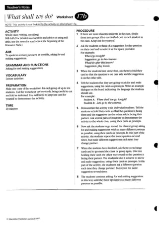 Teacher's Notes
IWhat shall we do? worksheet .
NOTE: This ac tivity is not lin ked to the activity on Worksheet 17a. •ACTIVITY
Whole class : writing. ...pt';Iking
Mill drill (For derailed in!'>lnJc t ions and advce on using mill
drills, see the notesfor teachers at the beginning 0( the
Resource Pack.)
AIM
To speak to as rIWlr partners as possbie, asking for and
rn2kingsuggestions.
GRAMMAR AND FUNCTIONS
Asking for and ~ suggestions
VOCABULARY
Leisure activities
PREPARATION
:take one copy of the work.<;hm for each group of up to ten
students. Cut the w ork...beer up into cards, being careful to rut
andfold as indrcaed You will need to keep one card for
yourself to demoosua«- the activity.
TIME
2{1minutes
PROCEDURE
1 If there are more than ten students in the class. divide
them into groups. Give one fo lded C'Md to each student in
the cla.~. Keepone for yourself.
2 ask the students to thinkof a suggesuonfor the question
on their cud and to write it in the space proceed.
Forexample:
Where/go tonight?
Sugge.<;tion:go to lhI!cinema
What/do after this Jesson?
Sugges tion:play tennts
3 When the students have done m at, ask them to fold their
card so that the questio n is o n one side and the suggesuon
is on the other side.
4 Tell the students that Uley are going to ask(or and make
suggestions. using IJl(' cards as prompts. Write an example
dialogue on the boardindicating the ~ the stUdents
should usc.
For example:
Studcnt A: Wh£'TE' shnJJIce go to,li~hr?
Student IS: ters go to the cinema:
5 Demonstrate the activity with individual students. Tell the
students to hold their card" so that the questio n is facing
them and the suggesoon on the other side is facing their
partner. Ask several pain of students to demonstrate the
~il}· to the whole cass. using their cards as prompts.
6 Now ask the srudeus to go round the class or group cling
(or and makinRsuggestions with as mati)' diffen:nt partners
as possible. using their cards as prompts. In (hL.. pan of (he
activity, the student.s repeat the same question several
times. but make different suggestions each lime th ey
change partner.
7 When the students have finished. ask them to exchange
cardsand ro go round the class or group again. thi...ume
holding their cards the other way round so the questionis
facing their partner. Tbe students take it in turns to a.'tk (or
and make su~c:stions, using their cardsas prompts. In this
pan of the ac thity. the students ask a different question
each unie they change partne r, but repeat the same
suggestion several times.
8 The students continue askmg for and making suggest.ions
in LItis W'a). until ther have spoken to as many differmt
panncrs as pos...ible.
•
•
 