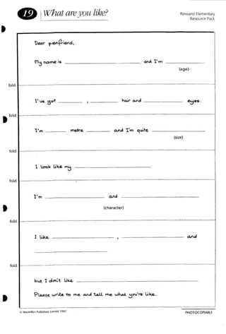 • If/hat areyou like?
o.",J. 1'lT
Reward Elementary
Resource Pack
(age)
fold ----------- -----.------------------------------------------~-- ------.----- ----------- -- --
h"" "",cl _
~.s .
t fold - ----------------_._----------------------------------------------------------------- -----------
1' .. _
•
(size)
f Jd - - -- -- ------ - ------------ -- -- ------ -------- - -- - -------o .--.------------------ ----------------------
1 Icn>k Lik~ ~
1'", _
(character)
•
fold
fold
--------------------------------------------
I Lik.L _
------------------------------------.----------------------------------------------------------- --- ----- -----
but ! dan:t Li<Q.
PHOTOCOPtA8lE
 