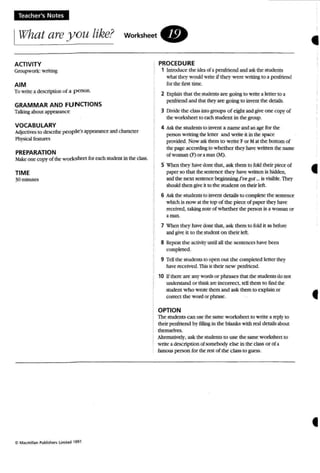 Teacher's Notes,
IWhat are you like? workShe e t .
•ACTIVITY
Groupwork: writing
AIM
To write a description of a person.
GRAMMAR AND FUNCTIONS
TaUtingabout ap~ce
VOCABULARY
Adjoctives to describe people's appearance and character
Physicalfeatures
PREPARATION
Make one COP}' of the workSheet for each student in the class.
TIME
30 minutes
'tl M,lcmillan Publi~ht-n Limited 1991.
PROCEDURE
1 Introduce the idea of a penrrtend and ask the studen ts
what they would write ifthey were writing to a penfrtend
for the first time.
2 Explain thai the students are going to write a letter to a
penfriend and that theyare going to invent the details.
3 Divide the clas..inlOgroups of eight and give one copy of
the worksheet to each student in the group.
4 Ask me students to invent a name and an age for me
person writing the letter and write it in the space
provided. Now ask them to w rite For Mat the bottom of
the page according to whether they have written the name
of woman (F) or aman (M) .
5 when they have done that, ask them to fold their piece of
paperso thai the sentence they have written is hidden,
and the next senrence beginning I'vegot... is visible. They
should then give it to the stu dent on their left.
6 Ask the students 10 invent details to complete the sentence
which is now at the top of the piece of paper they have
received. taking note of whether the person is a woman or
a man.
7 When they have done tha t, ask them to fold it as before
and give it to the student on their left.
S Repeat the activit}'until all the sentences have been
completed.
9 Tell the students to open out the completed letter they
have received. This is their new pentriend.
10 Ifthere are any words or phrases that the sudeus do not
understand or think are Incorrect, tell them to find the
student w ho wrote them and ask them to explain or
correct the word or phrase.
OPTION
The students can use the same w orksheet to write a reply to
their penfrtend by filling in the blanks with real details about
themselves.
Alternatively, ask the studen ts to use the same worksheet to
write a description of somebody else in the class or ofa
famous person for the rest of the class to guess .
•
•
•
 