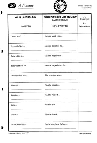 •
8 Aholiday Reward Elementary
Resource Pack
PHOTOCOPIABLE
C> Mao;mdlan Publ~ l"'"
YOUR LAST HOLIDAY YOUR PARTNER'S lAST HOLIDAY V' =
PARTNER'S NAME
I was right
,=
I WENT TO HE/SHEWENT TO I waswrong
I
1 went with... H elshe went with... I
I
I
1 travelled by... He/she travelled by... I
1 stayed in a... H e/she stayed in a...
I stayed there [OT••• He/she stayed there fOT.. .
I
I
The weather was... The w eather was... I
I bought... Hel sh e bough t.,.
J visited... Helshe visited...
I
,
I
1ate... He/sh e a te.. . ,
,
I
1drank... H e/sh e drank. ..
!
I
In the evenings. 1... In the evenings, helshe.o.
J= -
1M 1997,
•
•
•
 